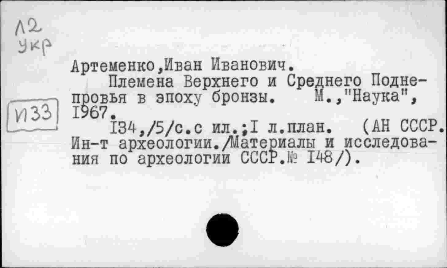 ﻿Артеменко,Иван Иванович.
Племена Верхнего и Среднего Подне-провья в эпоху бронзы. И.,’’Наука”, 1967.
134,/5/с.с ил.;1 л.план. (АН СССР. Ин-т археологии./Материалы и исследования по археологии CCCP.N? 148/).